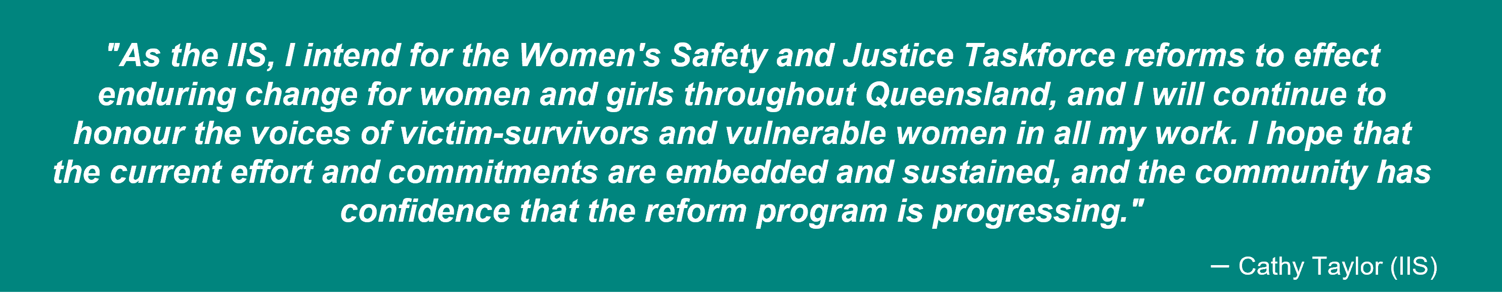 Quote by Cathy Taylor (IIS): As IIS, I intend for the reforms to effect enduring change for women and girls throughout Queensland, and I will continue to honour the voices of victim-survivors and vulnerable women in all my work. I hope that the current effort and commitments are embedded and sustained, and the community has confidence that the reform program is progressing.