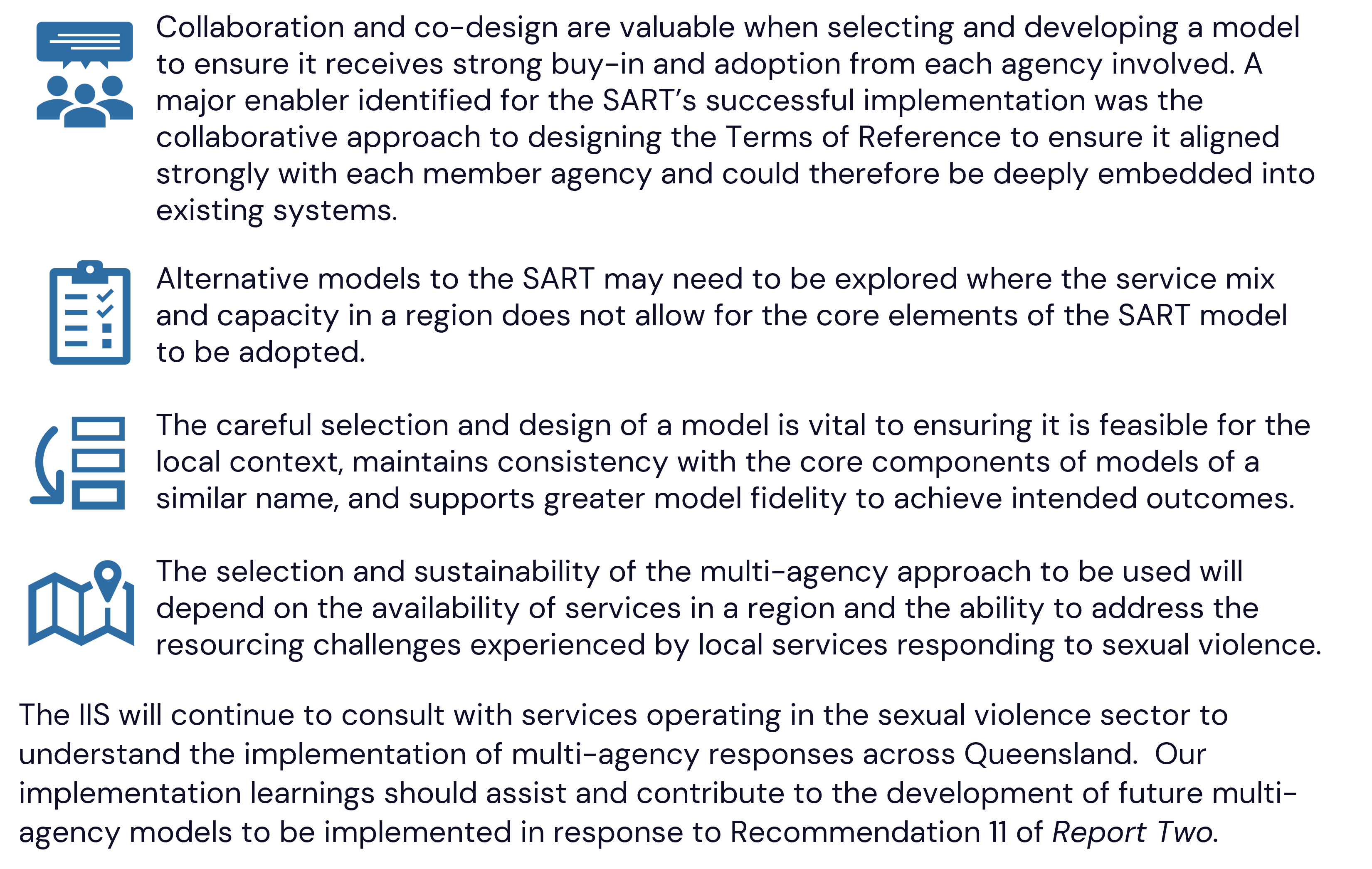 Collaboration and co-design are valuable when selecting and developing a model to ensure it receives strong buy-in and adoption from each agency involved. A major enabler identified for the SART’s successful implementation was the collaborative approach to designing the Terms of Reference to ensure it aligned strongly with each member agency and could therefore be deeply embedded into existing systems.  Alternative models to the SART may need to be explored where the service mix and capacity in a region does not allow for the core elements of the SART model to be adopted.   The careful selection and design of a model is vital to ensuring it is feasible for the local context, maintains consistency with the core components of models of a similar name, and supports greater model fidelity to achieve intended outcomes.   The selection and sustainability of the multi-agency approach to be used will depend on the availability of services in a region and the ability to address the resourcing challenges experienced by local services responding to sexual violence.  The IIS will continue to consult with services operating in the sexual violence sector to understand the implementation of multi-agency responses across Queensland.  Our implementation learnings should assist and contribute to the development of future multi-agency models to be implemented in response to Recommendation 11 of Report Two. 